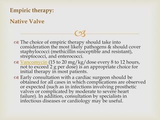 
 The choice of empiric therapy should take into
consideration the most likely pathogens & should cover
staphylococci (methicillin susceptible and resistant),
streptococci, and enterococci.
 Vancomycin (15 to 20 mg/kg/dose every 8 to 12 hours,
not to exceed 2 g per dose) is an appropriate choice for
initial therapy in most patients.
 Early consultation with a cardiac surgeon should be
obtained for all cases in which complications are observed
or expected (such as in infections involving prosthetic
valves or complicated by moderate to severe heart
failure). In addition, consultation by specialists in
infectious diseases or cardiology may be useful.
Empiric therapy:
Native Valve
 
