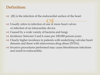
 (IE) is the infection of the endocardial surface of the heart
 Usually refers to infection of one or more heart valves
or infection of an intracardiac device.
 Caused by a wide variety of bacteria and fungi.
 Incidence: between 2 and 6 cases per 100,000 person-years
 Clearly higher incidence in patients with underlying valvular heart
diseases and those with intravenous drug abuse (IVDA).
 Invasive procedures performed may cause bloodstream infections
and result in endocarditis.
Definition:
 