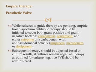 
 While cultures to guide therapy are pending, empiric
broad-spectrum antibiotic therapy should be
initiated to cover both gram-positive and gram-
negative bacteria: vancomycin, gentamicin, and
either cefepime or a carbapenem with
antipseudomonal activity (imipenem, meropenem,
or doripenem).
 Subsequent therapy should be adjusted based on
culture results; if cultures remain negative, therapy
as outlined for culture-negative PVE should be
administered.
Empiric therapy:
Prosthetic Valve
 
