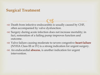  Death from infective endocarditis is usually caused by CHF,
often accompanied by valve dysfunction.
 Surgery during acute infection does not increase mortality; in
fact, restoration of a failing pump improves function and
outcome.
 Valve failure causing moderate to severe congestive heart failure
(NYHA Class III or IV) is a strong indication for urgent surgery.
 An endocardial abscess, is another indication for urgent
intervention.
Surgical Treatment
 