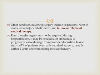  Other conditions favoring surgery include vegetations >1cm in
diameter, a major embolic event, and failure or relapse of
medical therapy.
 Even though surgery may not be required during
hospitalization, it may be needed later on because of
progressive valve damage from healed endocarditis. In one
study, 47% of patients eventually required surgery, usually
within 2 years after completing medical therapy.
 