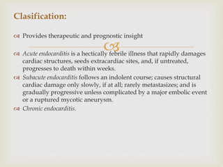 
Clasification:
 Provides therapeutic and prognostic insight
 Acute endocarditis is a hectically febrile illness that rapidly damages
cardiac structures, seeds extracardiac sites, and, if untreated,
progresses to death within weeks.
 Subacute endocarditis follows an indolent course; causes structural
cardiac damage only slowly, if at all; rarely metastasizes; and is
gradually progressive unless complicated by a major embolic event
or a ruptured mycotic aneurysm.
 Chronic endocarditis.
 