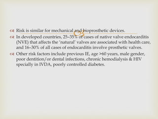  Risk is similar for mechanical and bioprosthetic devices.
 In developed countries, 25–35% of cases of native valve endocarditis
(NVE) that affects the ‘natural’ valves are associated with health care,
and 16–30% of all cases of endocarditis involve prosthetic valves.
 Other risk factors include previous IE, age >60 years, male gender,
poor dentition/or dental infections, chronic hemodialysis & HIV
specially in IVDA, poorly controlled diabetes.
 
