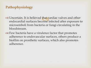  Uncertain. It is believed that cardiac valves and other
endocardial surfaces become infected after exposure to
microemboli from bacteria or fungi circulating in the
bloodstream.
 Few bacteria have a virulence factor that promotes
adherence to endovascular surfaces, others produce a
biofilm on prosthetic surfaces, which also promotes
adherence.
Pathophysiology
 