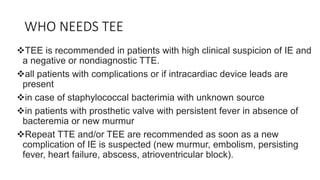 WHO NEEDS TEE
TEE is recommended in patients with high clinical suspicion of IE and
a negative or nondiagnostic TTE.
all patients with complications or if intracardiac device leads are
present
in case of staphylococcal bacterimia with unknown source
in patients with prosthetic valve with persistent fever in absence of
bacteremia or new murmur
Repeat TTE and/or TEE are recommended as soon as a new
complication of IE is suspected (new murmur, embolism, persisting
fever, heart failure, abscess, atrioventricular block).
 