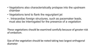 • Vegetations also characteristically prolapse into the upstream
chamber
• Vegetations tend to flank the regurgitant jet
• . Intracardiac foreign structures, such as pacemaker leads,
must also be interrogated for the presence of a vegetation
These vegetations should be examined carefully because of greater risk
of embolism.
Size of the vegetation should be noted taking two largest orthogonal
diameter
 