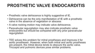 PROSTHETIC VALVE ENDOCARDITIS
• Prosthetic valve dehiscence is highly suggestive of IE.
• Dehiscence can be the only manifestation of IE with a prosthetic
valve in the absence of vegetation or abscess
• A valve rocking motion may indicate valve dehiscence.
• Paravalvular regurgitation may also indicate prosthetic valve
endocarditis but should be compared with any prior paravalvular
regurgitation
• TEE solves this problem for mitral prostheses and improves it for
aortic prostheses .However, when both mitral and aortic prostheses
are present, the mitral device tends to obscure the aortic valve.
Tricuspid and pulmonic devices pose similar problems.
 