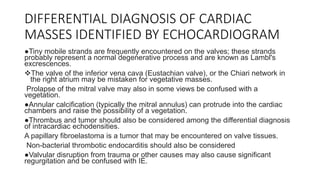 DIFFERENTIAL DIAGNOSIS OF CARDIAC
MASSES IDENTIFIED BY ECHOCARDIOGRAM
●Tiny mobile strands are frequently encountered on the valves; these strands
probably represent a normal degenerative process and are known as Lambl's
excrescences.
The valve of the inferior vena cava (Eustachian valve), or the Chiari network in
the right atrium may be mistaken for vegetative masses.
Prolapse of the mitral valve may also in some views be confused with a
vegetation.
●Annular calcification (typically the mitral annulus) can protrude into the cardiac
chambers and raise the possibility of a vegetation.
●Thrombus and tumor should also be considered among the differential diagnosis
of intracardiac echodensities.
A papillary fibroelastoma is a tumor that may be encountered on valve tissues.
Non-bacterial thrombotic endocarditis should also be considered
●Valvular disruption from trauma or other causes may also cause significant
regurgitation and be confused with IE.
 