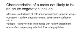 Characteristics of a mass not likely to be
an acute vegetation include
●Texture – reflectance of calcium or pericardium (appears white)
●Location – outflow tract attachment, downstream surface of
valve
●Shape – stringy or hair-like strands with narrow attachment
●Lack of accompanying turbulent flow or regurgitation
 