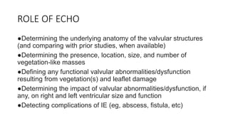 ROLE OF ECHO
●Determining the underlying anatomy of the valvular structures
(and comparing with prior studies, when available)
●Determining the presence, location, size, and number of
vegetation-like masses
●Defining any functional valvular abnormalities/dysfunction
resulting from vegetation(s) and leaflet damage
●Determining the impact of valvular abnormalities/dysfunction, if
any, on right and left ventricular size and function
●Detecting complications of IE (eg, abscess, fistula, etc)
 