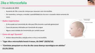 Zika e Microcefalia
• Em outubro de 2015
- Aumento de 20x o caso de crianças que nasceram com microcefalia
- Em novembro, começou a estudar a possibilidade do vírus ser o causador deste aumento de
casos.
• Dados importantes:
- O vírus pode ser transmitido de mãe para filho durante o período gestacional
- Casos de pessoas infectadas por transfusão de sangue
- Alguns casos isolados de transmissão por contato sexual
• Como ele age? Quando?
• Ainda é desconhecido a relação entre o vírus e microcefalia.
• “Ligar zika e microcefalia levará 4 meses, diz OMS” (20/02/16)
• “Cientistas pesquisam se vírus da zika causa doença neurológica em adultos”
(21/01/2016)
 