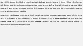 (Uerj 2014) Quando Oswaldo Cruz assumiu a direção do Departamento Nacional de Saúde Pública, o Brasil era um
país doente. Uma das regiões que mais sofria era o Rio de Janeiro. No final do século XIX, dizia-se que essa cidade
poderia vir a ser o maior centro de comércio da América do Sul se não fosse uma fábrica de moléstias, duas em
especial: a febre amarela e a varíola.
Atualmente, a varíola está erradicada no Brasil, mas a febre amarela apenas em algumas partes do país. No Rio de
Janeiro, ainda existe a preocupação com o retorno desta doença. Cite o agente etiológico da febre amarela e
indique como ela é transmitida ao homem. Explique, também, por que, na cidade do Rio de Janeiro, há
possibilidade de retorno da febre amarela.
 