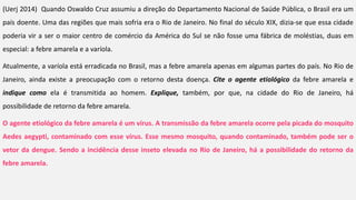 (Uerj 2014) Quando Oswaldo Cruz assumiu a direção do Departamento Nacional de Saúde Pública, o Brasil era um
país doente. Uma das regiões que mais sofria era o Rio de Janeiro. No final do século XIX, dizia-se que essa cidade
poderia vir a ser o maior centro de comércio da América do Sul se não fosse uma fábrica de moléstias, duas em
especial: a febre amarela e a varíola.
Atualmente, a varíola está erradicada no Brasil, mas a febre amarela apenas em algumas partes do país. No Rio de
Janeiro, ainda existe a preocupação com o retorno desta doença. Cite o agente etiológico da febre amarela e
indique como ela é transmitida ao homem. Explique, também, por que, na cidade do Rio de Janeiro, há
possibilidade de retorno da febre amarela.
O agente etiológico da febre amarela é um vírus. A transmissão da febre amarela ocorre pela picada do mosquito
Aedes aegypti, contaminado com esse vírus. Esse mesmo mosquito, quando contaminado, também pode ser o
vetor da dengue. Sendo a incidência desse inseto elevada no Rio de Janeiro, há a possibilidade do retorno da
febre amarela.
 