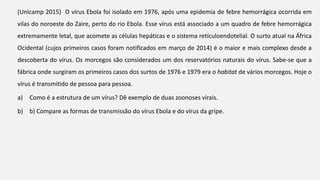 (Unicamp 2015) O vírus Ebola foi isolado em 1976, após uma epidemia de febre hemorrágica ocorrida em
vilas do noroeste do Zaire, perto do rio Ebola. Esse vírus está associado a um quadro de febre hemorrágica
extremamente letal, que acomete as células hepáticas e o sistema retículoendotelial. O surto atual na África
Ocidental (cujos primeiros casos foram notificados em março de 2014) é o maior e mais complexo desde a
descoberta do vírus. Os morcegos são considerados um dos reservatórios naturais do vírus. Sabe-se que a
fábrica onde surgiram os primeiros casos dos surtos de 1976 e 1979 era o habitat de vários morcegos. Hoje o
vírus é transmitido de pessoa para pessoa.
a) Como é a estrutura de um vírus? Dê exemplo de duas zoonoses virais.
b) b) Compare as formas de transmissão do vírus Ebola e do vírus da gripe.
 