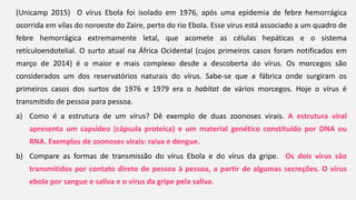 (Unicamp 2015) O vírus Ebola foi isolado em 1976, após uma epidemia de febre hemorrágica
ocorrida em vilas do noroeste do Zaire, perto do rio Ebola. Esse vírus está associado a um quadro de
febre hemorrágica extremamente letal, que acomete as células hepáticas e o sistema
retículoendotelial. O surto atual na África Ocidental (cujos primeiros casos foram notificados em
março de 2014) é o maior e mais complexo desde a descoberta do vírus. Os morcegos são
considerados um dos reservatórios naturais do vírus. Sabe-se que a fábrica onde surgiram os
primeiros casos dos surtos de 1976 e 1979 era o habitat de vários morcegos. Hoje o vírus é
transmitido de pessoa para pessoa.
a) Como é a estrutura de um vírus? Dê exemplo de duas zoonoses virais. A estrutura viral
apresenta um capsídeo (cápsula proteica) e um material genético constituído por DNA ou
RNA. Exemplos de zoonoses virais: raiva e dengue.
b) Compare as formas de transmissão do vírus Ebola e do vírus da gripe. Os dois vírus são
transmitidos por contato direto de pessoa à pessoa, a partir de algumas secreções. O vírus
ebola por sangue e saliva e o vírus da gripe pela saliva.
 