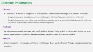 Conceitos importantes
Contagio
• É a transmissão da doença de uma pessoa ou animal doente a um homem são. O contágio pode ser direto ou indireto.
• Contágio direto quando se tocado à pessoa ou animal infetado, ou pelas Gotículas de Flügge, que o doente elimina ao falar, tossir.
• Contágio indireto quando se tocam objetos contaminados (lenços, roupa suja, roupa de cama, utensílios utilizados pelo doente). Os alimentos
e as partículas do pó atmosférico também podem ser portadores de gérmenes.
Incubação
• Período que decorre desde o contágio até a manifestação da doença. É muito variável: em alguns casos demora mal umas
poucas horas, enquanto em outros a doença se manifesta após vários meses de ocorrido o contágio.
Infecção
• Denomina-se assim à entrada, desenvolvimento e multiplicação de um agente infeccioso. A infeção produz-se se as defesas
orgânicas;
 