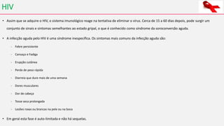 HIV
• Assim que se adquire o HIV, o sistema imunológico reage na tentativa de eliminar o vírus. Cerca de 15 a 60 dias depois, pode surgir um
conjunto de sinais e sintomas semelhantes ao estado gripal, o que é conhecido como síndrome da soroconversão aguda.
• A infecção aguda pelo HIV é uma síndrome inespecífica. Os sintomas mais comuns da infecção aguda são:
- Febre persistente
- Cansaço e Fadiga
- Erupção cutânea
- Perda de peso rápida
- Diarreia que dure mais de uma semana
- Dores musculares
- Dor de cabeça
- Tosse seca prolongada
- Lesões roxas ou brancas na pele ou na boca
• Em geral esta fase é auto-limitada e não há sequelas.
 
