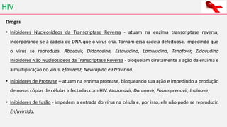 HIV
Drogas
• Inibidores Nucleosídeos da Transcriptase Reversa - atuam na enzima transcriptase reversa,
incorporando-se à cadeia de DNA que o vírus cria. Tornam essa cadeia defeituosa, impedindo que
o vírus se reproduza. Abacavir, Didanosina, Estavudina, Lamivudina, Tenofovir, Zidovudina
Inibidores Não Nucleosídeos da Transcriptase Reversa - bloqueiam diretamente a ação da enzima e
a multiplicação do vírus. Efavirenz, Nevirapina e Etravirina.
• Inibidores de Protease – atuam na enzima protease, bloqueando sua ação e impedindo a produção
de novas cópias de células infectadas com HIV. Atazanavir, Darunavir, Fosamprenavir, Indinavir;
• Inibidores de fusão - impedem a entrada do vírus na célula e, por isso, ele não pode se reproduzir.
Enfuvirtida.
 
