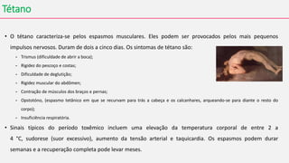 Tétano
• O tétano caracteriza-se pelos espasmos musculares. Eles podem ser provocados pelos mais pequenos
impulsos nervosos. Duram de dois a cinco dias. Os sintomas de tétano são:
- Trismus (dificuldade de abrir a boca);
- Rigidez do pescoço e costas;
- Dificuldade de deglutição;
- Rigidez muscular do abdômen;
- Contração de músculos dos braços e pernas;
- Opstotóno, (espasmo tetânico em que se recurvam para trás a cabeça e os calcanhares, arqueando-se para diante o resto do
corpo);
- Insuficiência respiratória.
• Sinais típicos do período toxêmico incluem uma elevação da temperatura corporal de entre 2 a
4 °C, sudorese (suor excessivo), aumento da tensão arterial e taquicardia. Os espasmos podem durar
semanas e a recuperação completa pode levar meses.
 