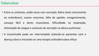 Tuberculose
• Entre os sintomas, estão tosse com secreção, febre (mais comumente
ao entardecer), suores noturnos, falta de apetite, emagrecimento,
cansaço fácil e dores musculares. Dificuldade na respiração,
eliminação de sangue e acúmulo de secreção na pleura pulmonar.
• A transmissão pode ser interrompida isolando-se pacientes com a
doença ativa e iniciando-se uma terapia antituberculosa eficaz
 