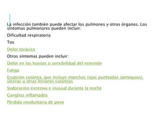 La infección también puede afectar los pulmones y otros órganos. Los
síntomas pulmonares pueden incluir:
Dificultad respiratoria
Tos
Dolor torácico
Otros síntomas pueden incluir:
Dolor en los huesos o sensibilidad del esternón
Fatiga
Erupción cutánea, que incluye manchas rojas punteadas (petequias),
úlceras u otras lesiones cutáneas
Sudoración excesiva e inusual durante la noche
Ganglios inflamados
Pérdida involuntaria de peso
 