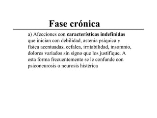 Fase crónica
a) Afecciones con características indefinidas
que inician con debilidad, astenia psíquica y
física acentuadas, cefalea, irritabilidad, insomnio,
dolores variados sin signo que los justifique. A
esta forma frecuentemente se le confunde con
psiconeurosis o neurosis histérica

 