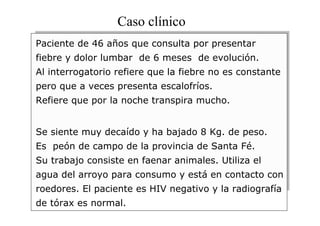 Caso clínico
Paciente de 46 años que consulta por presentar
fiebre y dolor lumbar de 6 meses de evolución.
Al interrogatorio refiere que la fiebre no es constante
pero que a veces presenta escalofríos.
Refiere que por la noche transpira mucho.
Se siente muy decaído y ha bajado 8 Kg. de peso.
Es peón de campo de la provincia de Santa Fé.
Su trabajo consiste en faenar animales. Utiliza el
agua del arroyo para consumo y está en contacto con
roedores. El paciente es HIV negativo y la radiografía
de tórax es normal.

 