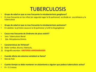 TUBERCULOSIS
• Grupo de edad en que es mas frecuente la micobacteriosis ganglionar?
• Es mas frecuente en los niños (en segundo lugar la tb pulmonar) se divide en escrofulacia y la
tuberculosa
• Grupo de edad en que es mas frecuente la micobacteriosis pulmonar?
• En adultos: la primera causa es la tb pulmonar y la #2 la tb ganglionar
• Causa mas frecuente de Síndrome de piura estéril?
• 1era. Tuberculosis Renal
• 2da. Micoplasma Ominis
• Características de TB Renal?
1) Dolor lumbar, disuria, Febricula,
2) Urografía excretor: URETEROS ARROSARIADOS
• Cuando afecta ala columna vertebral se llama?
• Mal de Pott
• Cuanto tiempo se debe mantener en aislamiento a alguien que padece tuberculosis activa?
• R = 2-3 meses
 