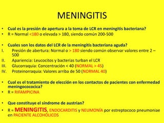 MENINGITIS
• Cual es la presión de apertura a la toma de LCR en meningitis bacteriana?
• R = Normal <180 o elevada > 180, siendo común 200-500
• Cuales son los datos del LCR de la meningitis bacteriana aguda?
I. Presión de abertura: Normal o > 180 siendo común observar valores entre 2 –
500
II. Apariencia: Leucocitos y bacterias turban el LCR
III. Glucorraquia: Concentración < 40 (NORMAL > 45)
IV. Proteinorraquia: Valores arriba de 50 (NORMAL 40)
• Cual es el tratamiento de elección en los contactos de pacientes con enfermedad
meningocococica?
• R = RIFAMPICINA
• Que constituye el síndrome de austrian?
• R = MENINGITIS, ENDOCARDITIS y NEUMONÍA por estreptococo pneumoniae
en PACIENTE ALCOHÓLICOS
 