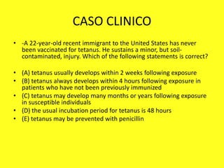 CASO CLINICO
• -A 22-year-old recent immigrant to the United States has never
been vaccinated for tetanus. He sustains a minor, but soil-
contaminated, injury. Which of the following statements is correct?
• (A) tetanus usually develops within 2 weeks following exposure
• (B) tetanus always develops within 4 hours following exposure in
patients who have not been previously immunized
• (C) tetanus may develop many months or years following exposure
in susceptible individuals
• (D) the usual incubation period for tetanus is 48 hours
• (E) tetanus may be prevented with penicillin
 