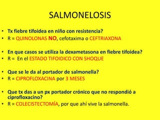 SALMONELOSIS
• Tx fiebre tifoidea en niño con resistencia?
• R = QUINOLONAS NO, cefotaxima o CEFTRIAXONA
• En que casos se utiliza la dexametasona en fiebre tifoidea?
• R = En el ESTADO TIFOIDICO CON SHOQUE
• Que se le da al portador de salmonella?
• R = CIPROFLOXACINA por 3 MESES
• Que tx das a un px portador crónico que no respondió a
ciprofloxacino?
• R = COLECISTECTOMÍA, por que ahí vive la salmonella.
 