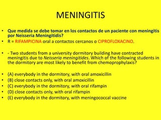 MENINGITIS
• Que medida se debe tomar en los contactos de un paciente con meningitis
por Neisseria Meningitidis?
• R = RIFAMPICINA oral a contactos cercanos o CIPROFLOXACINO.
• - Two students from a university dormitory building have contracted
meningitis due to Neisseria meningitides. Which of the following students in
the dormitory are most likely to benefit from chemoprophylaxis?
• (A) everybody in the dormitory, with oral amoxicillin
• (B) close contacts only, with oral amoxicillin
• (C) everybody in the dormitory, with oral rifampin
• (D) close contacts only, with oral rifampin
• (E) everybody in the dormitory, with meningococcal vaccine
 