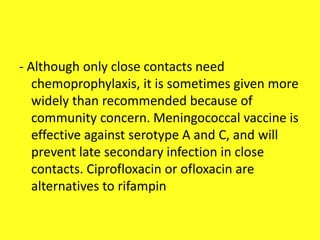 - Although only close contacts need
chemoprophylaxis, it is sometimes given more
widely than recommended because of
community concern. Meningococcal vaccine is
effective against serotype A and C, and will
prevent late secondary infection in close
contacts. Ciprofloxacin or ofloxacin are
alternatives to rifampin
 