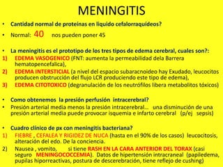 MENINGITIS
• Cantidad normal de proteínas en liquido cefalorraquídeos?
• Normal: 40 nos pueden poner 45
• La meningitis es el prototipo de los tres tipos de edema cerebral, cuales son?:
1) EDEMA VASOGENICO (FNT: aumenta la permeabilidad dela Barrera
hematopencefalica),
2) EDEMA INTERSTICIAL (a nivel del espacio subaracnoideo hay Exudado, leucocitos
producen obstrucción del flujo LCR produciendo este tipo de edema),
3) EDEMA CITOTOXICO (degranulación de los neutrófilos libera metabolitos tóxicos)
• Como obtenemos la presión perfusión intracerebral?
• Presión arterial media menos la presión intracerebral… una disminución de una
presión arterial media puede provocar isquemia e infarto cerebral (p/ej sepsis)
• Cuadro clínico de px con meningitis bacteriana?
1) FIEBRE , CEFALEA Y RIGIDEZ DE NUCA (hasta en el 90% de los casos) leucocitosis,
alteración del edo. De la conciencia.
2) Nausea , vomito, si tiene RASH EN LA CARA ANTERIOR DEL TORAX (casi
seguro MENINGOCOCCEMIA). Datos de hipertensión intracraneal (papiledema,
pupilas hiporreactivas, postura de descerebración, tiene reflejo de cushing)
 