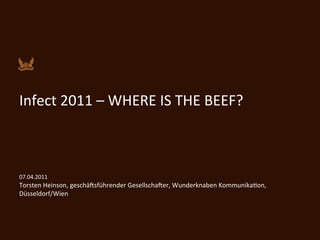  
	
  

Infect	
  2011	
  –	
  WHERE	
  IS	
  THE	
  BEEF?	
  
	
  
	
  
	
  
07.04.2011	
  
Torsten	
  Heinson,	
  geschä@sführender	
  Gesellscha@er,	
  Wunderknaben	
  KommunikaKon,	
  
Düsseldorf/Wien	
  

	
  
	
  
 