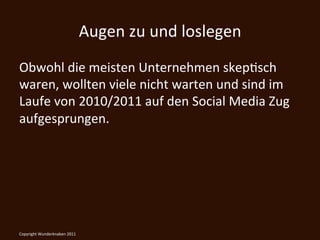 Augen	
  zu	
  und	
  loslegen	
  
Obwohl	
  die	
  meisten	
  Unternehmen	
  skepKsch	
  
waren,	
  wollten	
  viele	
  nicht	
  warten	
  und	
  sind	
  im	
  
Laufe	
  von	
  2010/2011	
  auf	
  den	
  Social	
  Media	
  Zug	
  
aufgesprungen.	
  

	
  

Copyright	
  Wunderknaben	
  2011	
  
 