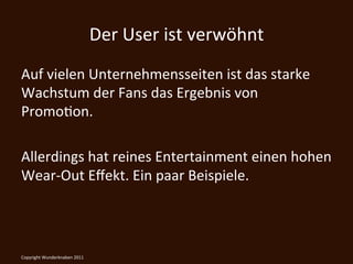 Der	
  User	
  ist	
  verwöhnt	
  
Auf	
  vielen	
  Unternehmensseiten	
  ist	
  das	
  starke	
  
Wachstum	
  der	
  Fans	
  das	
  Ergebnis	
  von	
  
PromoKon.	
  
	
  
Allerdings	
  hat	
  reines	
  Entertainment	
  einen	
  hohen	
  
Wear-­‐Out	
  Eﬀekt.	
  Ein	
  paar	
  Beispiele.	
  

	
  
Copyright	
  Wunderknaben	
  2011	
  
 