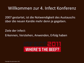 Willkommen	
  zur	
  4.	
  Infect	
  Konferenz	
  
2007	
  gestartet,	
  ist	
  die	
  Notwendigkeit	
  des	
  Austauschs	
  
über	
  die	
  neuen	
  Kanäle	
  mehr	
  denn	
  je	
  gegeben.	
  
	
  
Ziele	
  der	
  infect:	
  
Erkennen,	
  Verstehen,	
  Anwenden,	
  Erfolg	
  haben	
  	
  




Copyright	
  Wunderknaben	
  2011	
  
 