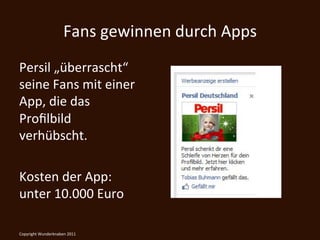 Fans	
  gewinnen	
  durch	
  Apps	
  
Persil	
  „überrascht“	
  
seine	
  Fans	
  mit	
  einer	
  
App,	
  die	
  das	
  
Proﬁlbild	
  
verhübscht.	
  
	
  
Kosten	
  der	
  App:	
  
unter	
  10.000	
  Euro	
  

	
  
Copyright	
  Wunderknaben	
  2011	
  
 