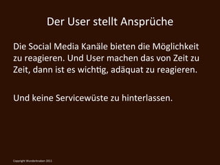 Der	
  User	
  stellt	
  Ansprüche	
  
Die	
  Social	
  Media	
  Kanäle	
  bieten	
  die	
  Möglichkeit	
  
zu	
  reagieren.	
  Und	
  User	
  machen	
  das	
  von	
  Zeit	
  zu	
  
Zeit,	
  dann	
  ist	
  es	
  wichKg,	
  adäquat	
  zu	
  reagieren.	
  
	
  
Und	
  keine	
  Servicewüste	
  zu	
  hinterlassen.	
  

	
  
Copyright	
  Wunderknaben	
  2011	
  
 