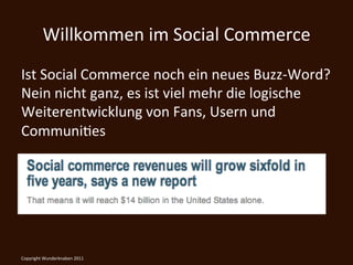 Willkommen	
  im	
  Social	
  Commerce	
  
Ist	
  Social	
  Commerce	
  noch	
  ein	
  neues	
  Buzz-­‐Word?	
  
Nein	
  nicht	
  ganz,	
  es	
  ist	
  viel	
  mehr	
  die	
  logische	
  
Weiterentwicklung	
  von	
  Fans,	
  Usern	
  und	
  
CommuniKes	
  

	
  

Copyright	
  Wunderknaben	
  2011	
  
 