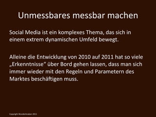 Unmessbares	
  messbar	
  machen	
  
Social	
  Media	
  ist	
  ein	
  komplexes	
  Thema,	
  das	
  sich	
  in	
  
einem	
  extrem	
  dynamischen	
  Umfeld	
  bewegt.	
  	
  
	
  
Alleine	
  die	
  Entwicklung	
  von	
  2010	
  auf	
  2011	
  hat	
  so	
  viele	
  
„Erkenntnisse“	
  über	
  Bord	
  gehen	
  lassen,	
  dass	
  man	
  sich	
  
immer	
  wieder	
  mit	
  den	
  Regeln	
  und	
  Parametern	
  des	
  
Marktes	
  beschä@igen	
  muss.	
  




Copyright	
  Wunderknaben	
  2011	
  
 