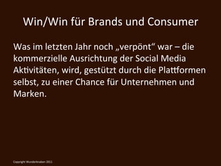 Win/Win	
  für	
  Brands	
  und	
  Consumer	
  
Was	
  im	
  letzten	
  Jahr	
  noch	
  „verpönt“	
  war	
  –	
  die	
  
kommerzielle	
  Ausrichtung	
  der	
  Social	
  Media	
  
AkKvitäten,	
  wird,	
  gestützt	
  durch	
  die	
  Plawormen	
  
selbst,	
  zu	
  einer	
  Chance	
  für	
  Unternehmen	
  und	
  
Marken.	
  

	
  
Copyright	
  Wunderknaben	
  2011	
  
 