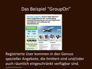 Das	
  Beispiel	
  “GroupOn”	
  




Registrierte	
  User	
  kommen	
  in	
  den	
  Genuss	
  
spezieller	
  Angebote,	
  die	
  limiKert	
  sind	
  und/oder	
  
auch	
  räumlich	
  eingeschränkt	
  verfügbar	
  sind.	
  
Copyright	
  Wunderknaben	
  2011	
  
 