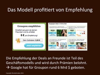 Das	
  Modell	
  proﬁKert	
  von	
  Empfehlung	
  




Die	
  Empfehlung	
  der	
  Deals	
  an	
  Freunde	
  ist	
  Teil	
  des	
  
Geschä@smodells	
  und	
  wird	
  durch	
  Prämien	
  belohnt.	
  	
  
à	
  Google	
  hat	
  für	
  Groupon	
  rund	
  6	
  Mrd	
  $	
  geboten.	
  	
  
Copyright	
  Wunderknaben	
  2011	
  
 