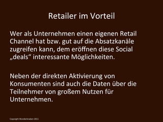 Retailer	
  im	
  Vorteil	
  
Wer	
  als	
  Unternehmen	
  einen	
  eigenen	
  Retail	
  
Channel	
  hat	
  bzw.	
  gut	
  auf	
  die	
  Absatzkanäle	
  
zugreifen	
  kann,	
  dem	
  eröﬀnen	
  diese	
  Social	
  
„deals“	
  interessante	
  Möglichkeiten.	
  
	
  
Neben	
  der	
  direkten	
  AkKvierung	
  von	
  
Konsumenten	
  sind	
  auch	
  die	
  Daten	
  über	
  die	
  
Teilnehmer	
  von	
  großem	
  Nutzen	
  für	
  
Unternehmen.	
                            	
  
Copyright	
  Wunderknaben	
  2011	
  
 