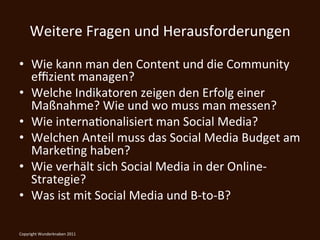 Weitere	
  Fragen	
  und	
  Herausforderungen	
  

•  Wie	
  kann	
  man	
  den	
  Content	
  und	
  die	
  Community	
  
   eﬃzient	
  managen?	
  
•  Welche	
  Indikatoren	
  zeigen	
  den	
  Erfolg	
  einer	
  
   Maßnahme?	
  Wie	
  und	
  wo	
  muss	
  man	
  messen?	
  
•  Wie	
  internaKonalisiert	
  man	
  Social	
  Media?	
  
•  Welchen	
  Anteil	
  muss	
  das	
  Social	
  Media	
  Budget	
  am	
  
   MarkeKng	
  haben?	
  
•  Wie	
  verhält	
  sich	
  Social	
  Media	
  in	
  der	
  Online-­‐
   Strategie?	
  
•  Was	
  ist	
  mit	
  Social	
  Media	
  und	
  B-­‐to-­‐B?	
  

	
  
Copyright	
  Wunderknaben	
  2011	
  
 