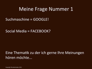 Meine	
  Frage	
  Nummer	
  1	
  
Suchmaschine	
  =	
  GOOGLE!	
  
	
  
Social	
  Media	
  =	
  FACEBOOK?	
  
	
  
	
  
	
  
Eine	
  ThemaKk	
  zu	
  der	
  ich	
  gerne	
  Ihre	
  Meinungen	
  
hören	
  möchte...                      	
  
Copyright	
  Wunderknaben	
  2011	
  
 