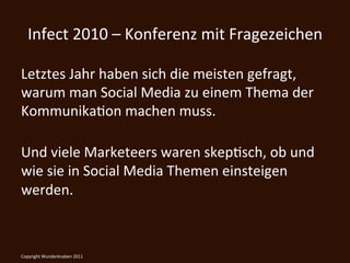 Infect	
  2010	
  –	
  Konferenz	
  mit	
  Fragezeichen	
  

Letztes	
  Jahr	
  haben	
  sich	
  die	
  meisten	
  gefragt,	
  
warum	
  man	
  Social	
  Media	
  zu	
  einem	
  Thema	
  der	
  
KommunikaKon	
  machen	
  muss.	
  
	
  
Und	
  viele	
  Marketeers	
  waren	
  skepKsch,	
  ob	
  und	
  
wie	
  sie	
  in	
  Social	
  Media	
  Themen	
  einsteigen	
  
werden.	
  



Copyright	
  Wunderknaben	
  2011	
  
 
