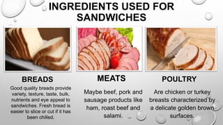 INGREDIENTS USED FOR
SANDWICHES
BREADS MEATS POULTRY
Good quality breads provide
variety, texture, taste, bulk,
nutrients and eye appeal to
sandwiches. Fresh bread is
easier to slice or cut if it has
been chilled.
Maybe beef, pork and
sausage products like
ham, roast beef and
salami.
Are chicken or turkey
breasts characterized by
a delicate golden brown
surfaces.
 